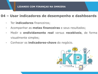 LIDANDO COM FINANÇAS NA OMNIERA
04 – Usar indicadores de desempenho e dashboards
- Ter indicadores financeiros;
- Acompanhar as metas financeiras e seus resultados;
- Medir o endividamento real versus recebíveis, de forma
visualmente simples;
- Conhecer os indicadores-chave do negócio.
 