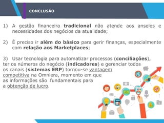 CONCLUSÃO
1) A gestão financeira tradicional não atende aos anseios e
necessidades dos negócios da atualidade;
2) É preciso ir além do básico para gerir finanças, especialmente
com relação aos Marketplaces;
3) Usar tecnologia para automatizar processos (conciliações),
ter os números do negócio (indicadores) e gerenciar todos
os canais (sistemas ERP) tornou-se vantagem
competitiva na Omniera, momento em que
as informações são fundamentais para
a obtenção de lucro.
 