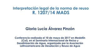 Interpretación legal de la norma de reuso
R. 1207/14 MADS
Gloria Lucía Álvarez Pinzón
Conferencia realizada el 10 de mayo de 2017 en Medellín
(Col), en el Seminario Internacional de Reúso y
Desalinización de Agua, organizado por la Asociación
Latinoamericana de Desalación y Reuso de Agua
 