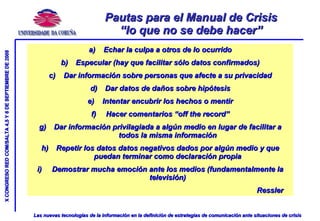 Pautas para el Manual de Crisis “lo que no se debe hacer” Echar la culpa a otros de lo ocurrido Especular (hay que facilitar sólo datos confirmados) Dar información sobre personas que afecte a su privacidad Dar datos de daños sobre hipótesis Intentar encubrir los hechos o mentir Hacer comentarios “off the record” Dar información privilagiada a algún medio en lugar de facilitar a todos la misma información Repetir los datos datos negativos dados por algún medio y que puedan terminar como declaración propia Demostrar mucha emoción ante los medios (fundamentalmente la televisión) Ressler 