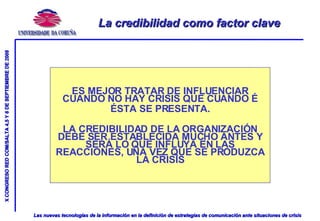 La credibilidad como factor clave ES MEJOR TRATAR DE INFLUENCIAR CUANDO NO HAY CRISIS QUE CUANDO É ÉSTA SE PRESENTA. LA CREDIBILIDAD DE LA ORGANIZACIÓN DEBE SER ESTABLECIDA MUCHO ANTES Y SERÁ LO QUE INFLUYA EN LAS REACCIONES, UNA VEZ QUE SE PRODUZCA LA CRISIS 