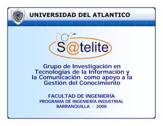 UNIVERSIDAD DEL ATLANTICO




    Grupo de Investigación en
 Tecnologías de la Información y
la Comunicación como apoyo a la
    Gestión del Conocimiento

     FACULTAD DE INGENIERÍA
  PROGRAMA DE INGENIERÍA INDUSTRIAL
        BARRANQUILLA - 2008
 