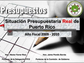 Situación Presupuestaria Real de Puerto Rico Año Fiscal 2009 - 2010 Hon. Héctor Ferrer Ríos 		Hon. Jaime PerelloBorrás   Portavoz de la Delegación P.P.D           Portavoz de la Comisión  de Gobierno 