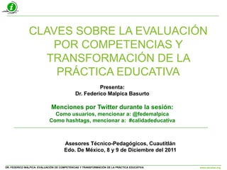 CLAVES SOBRE LA EVALUACIÓN
                  POR COMPETENCIAS Y
                 TRANSFORMACIÓN DE LA
                   PRÁCTICA EDUCATIVA
                                                       Presenta:
                                             Dr. Federico Malpica Basurto

                             Menciones por Twitter durante la sesión:
                              Como usuarios, mencionar a: @fedemalpica
                            Como hashtags, mencionar a: #calidadeducativa



                                      Asesores Técnico-Pedagógicos, Cuautitlán
                                      Edo. De México, 8 y 9 de Diciembre del 2011


DR. FEDERICO MALPICA: EVALUACIÓN DE COMPETENCIAS Y TRANSFORMACIÓN DE LA PRÁCTICA EDUCATIVA   www.escalae.org
 