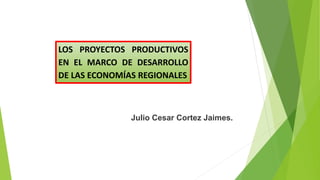 LOS PROYECTOS PRODUCTIVOS
EN EL MARCO DE DESARROLLO
DE LAS ECONOMÍAS REGIONALES
Julio Cesar Cortez Jaimes.
 