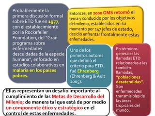 Probablemente la
primera discusión formal
sobre ETD fue en 1977,
con el establecimiento
por la Rockefeller
Foundation, del “Gran
programa sobre
enfermedades
descuidadas de la especie
humana”, enfocado en
estudios colaborativos en
malaria en los países
pobres.
Uno de los
primeros autores
que definió el
criterio para ETD
fué Ehrenberg
(Ehrenberg & Ault
2005).
En términos
generales las
llamadas ETD
relacionadas a las
también
llamadas,
“poblaciones
desatendidas”.
Son
enfermedades
transmisibles de
las áreas
tropicales del
mundo.
Ellas representan un desafío importante al
cumplimiento de las Metas de Desarrollo del
Milenio; de manera tal que está de por medio
un componente ético y estratégico en el
control de estas enfermedades.
 
