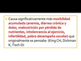  Causa significativamente más morbilidad
acumulada (anemia, diarrea crónica y
dolor, malnutrición por pérdida de
nutrientes, intolenrancia al ejercicio,
infertilidad, pobre desempeño escolar) que
originalmente se pensaba (King CH, Dickman
K,Tisch DJ
 