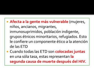  Afecta a la gente más vulnerable (mujeres,
niños, ancianos, migrantes,
inmunosuprimidos, población indigente,
grupos étnicos minoritarios, refugiados. Esto
le confiere un componente ético a la atención
de las ETD
 Cuando todas las ETD son colocadas juntas
en una sóla tasa, estas representan la
segunda causa de muerte después del HIV.
 