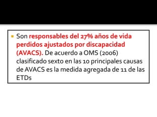  Son responsables del 27% años de vida
perdidos ajustados por discapacidad
(AVACS). De acuerdo a OMS (2006)
clasificado sexto en las 10 principales causas
deAVACS es la medida agregada de 11 de las
ETDs
 