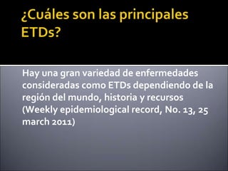 Hay una gran variedad de enfermedades
consideradas como ETDs dependiendo de la
región del mundo, historia y recursos
(Weekly epidemiological record, No. 13, 25
march 2011)
 