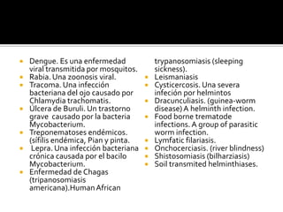  Dengue. Es una enfermedad
viral transmitida por mosquitos.
 Rabia.Una zoonosis viral.
 Tracoma. Una infección
bacteriana del ojo causado por
Chlamydia trachomatis.
 Úlcera de Buruli. Un trastorno
grave causado por la bacteria
Mycobacterium.
 Treponematoses endémicos.
(sífilis endémica, Pian y pinta.
 Lepra. Una infección bacteriana
crónica causada por el bacilo
Mycobacterium.
 Enfermedad de Chagas
(tripanosomiasis
americana).HumanAfrican
trypanosomiasis (sleeping
sickness).
 Leismaniasis
 Cysticercosis. Una severa
infeción por helmintos
 Dracunculiasis. (guinea-worm
disease)A helminth infection.
 Food borne trematode
infections. A group of parasitic
worm infection.
 Lymfatic filariasis.
 Onchocerciasis. (river blindness)
 Shistosomiasis (bilharziasis)
 Soil transmited helminthiases.
 