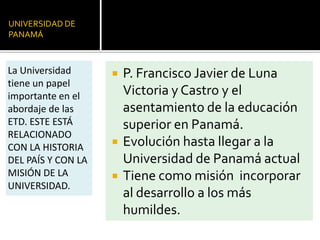 UNIVERSIDAD DE
PANAMÁ
 P. Francisco Javier de Luna
Victoria y Castro y el
asentamiento de la educación
superior en Panamá.
 Evolución hasta llegar a la
Universidad de Panamá actual
 Tiene como misión incorporar
al desarrollo a los más
humildes.
La Universidad
tiene un papel
importante en el
abordaje de las
ETD. ESTE ESTÁ
RELACIONADO
CON LA HISTORIA
DEL PAÍS Y CON LA
MISIÓN DE LA
UNIVERSIDAD.
 