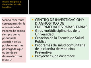 misión incorporar al
desarrollo a los más
humildes.
 CENTRO DE INVESTIGACIÒNY
DIAGNÓSTICO DE
ENFERMEDADES PARASITARIAS
 Giras multidisciplinarias de la
Universidad
 Creación de la Escuela de Salud
Pública
 Programas de salud comunitaria
de la cátedra de Medicina
Preventiva
 Proyecto 24 de diciembre
Siendo coherente
con esta misión, la
universidad de
Panamá ha tenido
siempre como
prioridad la
atención de las
poblaciones más
postergadas que
es donde se
desarrollan más
las ETD.
 