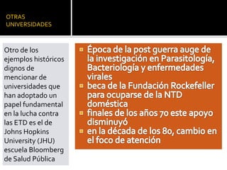OTRAS
UNIVERSIDADES
Otro de los
ejemplos históricos
dignos de
mencionar de
universidades que
han adoptado un
papel fundamental
en la lucha contra
las ETD es el de
Johns Hopkins
University (JHU)
escuela Bloomberg
de Salud Pública
 
