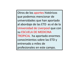 Otros de los aportes históricos
que podemos mencionar de
universidades que han aportado
al abordaje de las ETD es el de la
Universidad de Liverpool que con
su ESCUELA DE MEDICINA
TROPICAL ha aportado enormes
conocimientos sobre las ETD y
entrenado a miles de
profesionales en este campo.
 