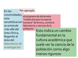 En las
universidades,
esta
sensibilización
se extiende
más allá del
área clínica,
llegando al
área del
laboratorio de
investigación
Por ejemplo
el programa de doctorado
“moléculas para la especie
humana” de Emory, combina
laboratorio y ciencias de la
población
Esto indica un cambio
fundamental en la
cultura académica que
suele ver la ciencia de la
población como algo
menos riguroso
 