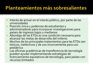  Interés de actuar en el interés público, por parte de las
universidades
 Posición única y poderosa de estudiantes y
administradores para incorporar investigaciones para
países de ingresos bajos y medianos
 Abordaje de las ETDs es una condición necesaria para
alcanzar las metas de desarrollo del milenio
 Muchos de los principales tratamientos para las ETDs son
tóxicos, inefectivos y de uso inconveniente para uso
pediátrico
 Las oficinas académicas de transferencia de tecnología
pueden ayudar implementando estrategias de
licenciamiento equitativos de tecnología, para países con
recursos limitados
 