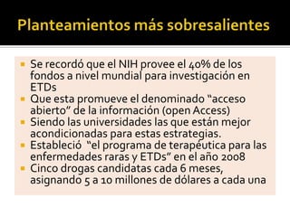  Se recordó que el NIH provee el 40% de los
fondos a nivel mundial para investigación en
ETDs
 Que esta promueve el denominado “acceso
abierto” de la información (open Access)
 Siendo las universidades las que están mejor
acondicionadas para estas estrategias.
 Estableció “el programa de terapéutica para las
enfermedades raras y ETDs” en el año 2008
 Cinco drogas candidatas cada 6 meses,
asignando 5 a 10 millones de dólares a cada una
 