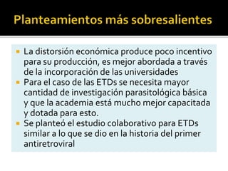  La distorsión económica produce poco incentivo
para su producción, es mejor abordada a través
de la incorporación de las universidades
 Para el caso de las ETDs se necesita mayor
cantidad de investigación parasitológica básica
y que la academia está mucho mejor capacitada
y dotada para esto.
 Se planteó el estudio colaborativo para ETDs
similar a lo que se dio en la historia del primer
antiretroviral
 