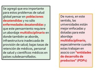 Se agregó que era importante
para estos problemas de salud
global pensar en poblaciones
desatendidas y no sólo
enfermedades desatendidas y
que este pensamiento requiere
un abordaje multidisciplinario en
donde también se aborde,
infraestructura inadecuada de
provisión de salud; bajas tasas de
retención de médicos, personal
de salud y científicos médicos en
países subdesarrollados.
De nuevo, en este
sentido, las
universidades están
mejor enfocadas y
dotadas para este
abordaje
multidisciplinario,
especialmente cuando
estas trabajan en
asocio con “entidades
de desarrollo de
productos” (PDPs)
 