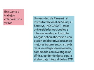 En cuanto a
trabajos
colaborativos
y PDP
Universidad de Panamá. el
Instituto Nacional de Salud, el
Senacyt, INDICASAT; otras
universidades nacionales e
internacionales; el Instituto
Gorgas deben abocarse a una
acción colaborativa buscando
mejores tratamientos a través
de la investigación molecular,
combinado con investigación
clínica, epidemiológica o para
el abordaje integral de las ETD
 