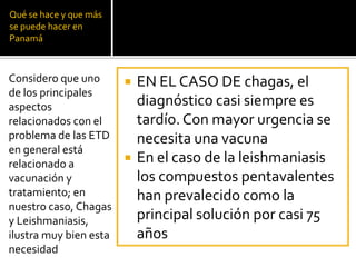 Qué se hace y que más
se puede hacer en
Panamá
 EN EL CASO DE chagas, el
diagnóstico casi siempre es
tardío. Con mayor urgencia se
necesita una vacuna
 En el caso de la leishmaniasis
los compuestos pentavalentes
han prevalecido como la
principal solución por casi 75
años
Considero que uno
de los principales
aspectos
relacionados con el
problema de las ETD
en general está
relacionado a
vacunación y
tratamiento; en
nuestro caso, Chagas
y Leishmaniasis,
ilustra muy bien esta
necesidad
 