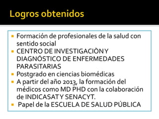  Formación de profesionales de la salud con
sentido social
 CENTRO DE INVESTIGACIÒNY
DIAGNÓSTICO DE ENFERMEDADES
PARASITARIAS
 Postgrado en ciencias biomédicas
 A partir del año 2013, la formación del
médicos como MD PHD con la colaboración
de INDICASATY SENACYT.
 Papel de la ESCUELA DE SALUD PÚBLICA
 