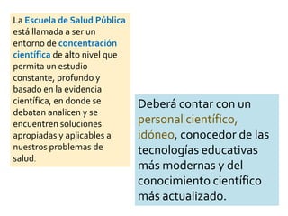 La Escuela de Salud Pública
está llamada a ser un
entorno de concentración
científica de alto nivel que
permita un estudio
constante, profundo y
basado en la evidencia
científica, en donde se
debatan analicen y se
encuentren soluciones
apropiadas y aplicables a
nuestros problemas de
salud.
Deberá contar con un
personal científico,
idóneo, conocedor de las
tecnologías educativas
más modernas y del
conocimiento científico
más actualizado.
 