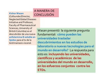 Kishor Wasan
(Cofounder/Director,
NeglectedGlobal Diseases
Initiative and Professor,
Faculty of Pharmaceutical
Sciences,University of
BritishColumbia) es el
descubridor de una nueva
anfotericina B soluble en
lípidos para el tx de la
leishmaniasis visceral.
Wasan presentó la siguiente pregunta
fundamental: cómo pueden las
universidades trasladar
descubrimientos en los estudios de
laboratorio a nuevas tecnologías para el
mundo en desarrollo? La respuesta para
esto es: incluyendo las universidades,
científicos y académicos de las
universidades del mundo en desarrollo,
en los esfuerzos conjuntos contra las
ETDs.
A MANERA DE
CONCLUSIÓN
 