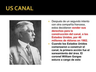  Después de un segundo intento
con otra compañía francesa,
estos decidieron vender sus
derechos para la
construcción del canal, a los
Estados Unidos, por 40
millones de dólares en 1902.
 Cuando los Estados Unidos
comenzaron a construir el
canal, la primera acción fue el
saneamiento del área. El
coronel William Gorgas
estuvo a cargo de esto
 