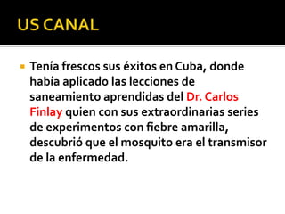  Tenía frescos sus éxitos en Cuba, donde
había aplicado las lecciones de
saneamiento aprendidas del Dr. Carlos
Finlay quien con sus extraordinarias series
de experimentos con fiebre amarilla,
descubrió que el mosquito era el transmisor
de la enfermedad.
 