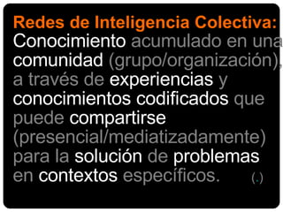 Redes de Inteligencia Colectiva: Conocimiento  acumulado en una  comunidad  (grupo/organización), a través de  experiencias  y  conocimientos codificados  que puede  compartirse  (presencial/mediatizadamente) para la  solución  de  problemas  en  contextos  específicos.  ( . )   