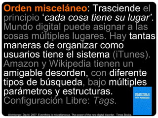 Orden misceláneo : Trasciende  el principio  ‘ cada cosa tiene su lugar’ .  Mundo digital puede   asignar a las cosas múltiples lugares. Hay  tantas maneras de organizar como usuarios tiene el sistema  (iTunes).  Amazon y Wikipedia tienen un  amigable desorden,  con  diferente tipos de búsqueda , bajo  múltiples parámetros y estructuras .  Configuración Libre:  Tags .  Weinberger, David. 2007. Everything is miscellaneous.  The power of the new digital disorder.  Times Books.  