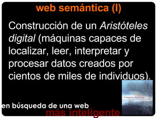 en búsqueda de una web más inteligente web semántica (I) Construcción de un  Aristóteles digital  (máquinas capaces de localizar, leer, interpretar y procesar datos creados por cientos de miles de individuos). 