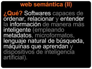 web semántica (II) ¿Qué?  Softwares  capaces de  ordenar, relacionar  y  entender  la  información  de manera más  inteligente  (empleando  metadatos , microformatos,  lenguaje natural de búsqueda, máquinas que aprendan  y dispositivos de inteligencia artificial) . 