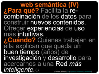 web semántica (IV) ¿Para qué?   Facilita la  re-combinación  de los  datos  para construir  nuevos contenidos.  Ofrecer  experiencias  de  uso  más  intuitivas.  ¿Cuándo?   Quienes trabajan en ella explican que   queda un  buen tiempo  (años) de  investigación  y  desarrollo  para acercarnos a una  Red  más inteligente. (Fuentes: Borland [ TR ];  Spivack ;  Anderson y Whitelock ). ( . ) 