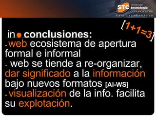 in  conclusiones: ~  web  ecosistema de apertura formal e informal  ~  web se tiende a re-organizar,  dar significado  a la  información  bajo nuevos formatos  [AI-WS]   ~  visualización  de la info. facilita su  explotación . [ 1+1=3 ] 