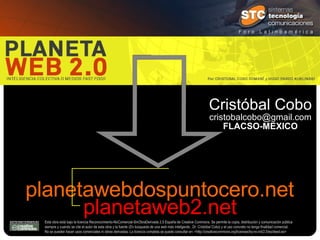 planetawebdospuntocero.net planetaweb2.net Esta obra está bajo la licencia Reconocimiento-NoComercial-SinObraDerivada 2.5 España de Creative Commons. Se permite la copia, distribución y comunicación pública siempre y cuando se cite el autor de esta obra y la fuente ( En búsqueda de una web más inteligente., Dr. Cristóbal Cobo ) y el uso concreto no tenga finalidad comercial.  No se pueden hacer usos comerciales ni obras derivadas. La licencia completa se puede consultar en: <http://creativecommons.org/licenses/by-nc-nd/2.5/es/deed.es> Cristóbal Cobo [email_address] FLACSO-MEXICO 