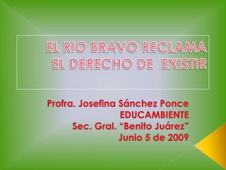 EL RIO BRAVO RECLAMA EL DERECHO DE  EXISTIR Profra. Josefina Sánchez Ponce EDUCAMBIENTE Sec. Gral. “Benito Juárez” Junio 5 de 2009 