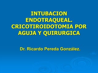 INTUBACION
ENDOTRAQUEAL.
CRICOTIROIDOTOMIA POR
AGUJA Y QUIRURGICA
Dr. Ricardo Pereda González.
 