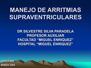 MANEJO DE ARRITMIAS
SUPRAVENTRICULARES
DR SILVESTRE SILVA PARADELA
PROFESOR AUXILIAR
FACULTAD “MIGUEL ENRIQUEZ”
HOSPITAL “MIGUEL ENRIQUEZ”
LA HABANA
MARZO 2005
 