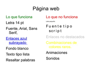 Página web
Lo que funciona         Lo que no funciona
Letra 14 pt
                        Letra pequeña


                        Fu en t e t i p o
Fuente, Arial, Sans
                         sc r i p t
 Serif,
Enlaces azul            Enlaces no destacados
 subrayado              Combinaciones de
Fondo blanco             colores raros.

Texto tipo lista        Animaciones

Resaltar palabras       Sonidos
 