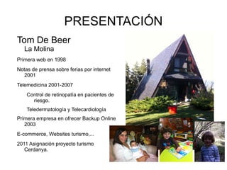 PRESENTACIÓN
Tom De Beer
   La Molina
Primera web en 1998
Notas de prensa sobre ferias por internet
   2001
Telemedicina 2001-2007
    Control de retinopatía en pacientes de
      riesgo.
    Teledermatología y Telecardiología
Primera empresa en ofrecer Backup Online
   2003
E-commerce, Websites turismo,...
2011 Asignación proyecto turismo
   Cerdanya.
 