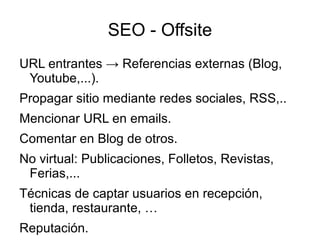 SEO - Offsite
URL entrantes → Referencias externas (Blog,
 Youtube,...).
Propagar sitio mediante redes sociales, RSS,..
Mencionar URL en emails.
Comentar en Blog de otros.
No virtual: Publicaciones, Folletos, Revistas,
 Ferias,...
Técnicas de captar usuarios en recepción,
 tienda, restaurante, …
Reputación.
 
