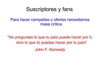 Suscriptores y fans
 Para hacer campañas y ofertas necesitamos
                masa crítica.


"No preguntes lo que tu país puede hacer por ti,
     sino lo que tú puedas hacer por tu país"
               John F. Kennedy
 