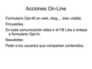 Acciones On-Line
Formulario Opt-IN en web, blog,... bien visible.
Encuestas.
En toda comunicación debe ir el FB Like o enlace
 a formulario Opt-In.
Newsletter.
Pedir a los usuarios que compartan contenidos.
 