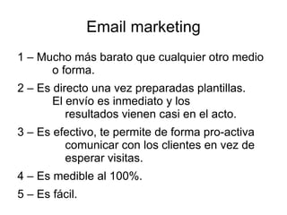 Email marketing
1 – Mucho más barato que cualquier otro medio
      o forma.
2 – Es directo una vez preparadas plantillas.
       El envío es inmediato y los
          resultados vienen casi en el acto.
3 – Es efectivo, te permite de forma pro-activa
         comunicar con los clientes en vez de
         esperar visitas.
4 – Es medible al 100%.
5 – Es fácil.
 