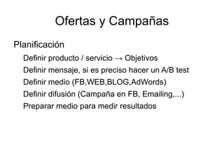Ofertas y Campañas
Planificación
  Definir producto / servicio → Objetivos
  Definir mensaje, si es preciso hacer un A/B test
  Definir medio (FB,WEB,BLOG,AdWords)
  Definir difusión (Campaña en FB, Emailing,...)
  Preparar medio para medir resultados
 