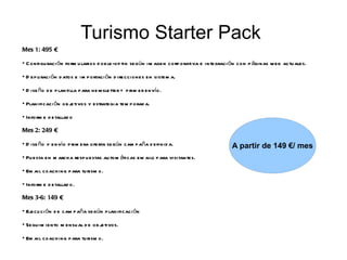Turismo Starter Pack
Mes 1: 495 €

• C onfigu raci ón form u larios d ob le-op tin según im agen corp orativa e integraci ón con p áginas w eb actu ales.

• D ep u raci ón d atos e im p ortaci ón d irecciones en sistem a.

• D ise ño d e p lantilla p ara new sletter + p rim er envío.

• Planificaci ón ob jetivos y estrategia tem p orad a.

• Inform e d etallad o

Mes 2: 249 €

• D ise ño y envío p rim era oferta según cam p aña d efinid a.                        A partir de 149 €/ mes
• Pu esta en m arch a resp u estas au tom áticas em ails p ara visitantes.

• Em ail coach ing p ara tu rism o.

• Inform e d etallad o.

Mes 3-6: 149 €

• Ejecu ci ón d e cam p aña según p lanificaci ón

• Segu im iento m en su al d e ob jetivos.

• Em ail coach ing p ara tu rism o.
 