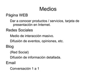 Medios
Página WEB
  Dar a conocer productos / servicios, tarjeta de
   presentación en Internet.
Redes Sociales
  Medio de interacción masivo.
  Difusión de eventos, opiniones, etc.
Blog
  (Red Social)
  Difusión de información detallada.
Email
  Conversación 1 a 1
 